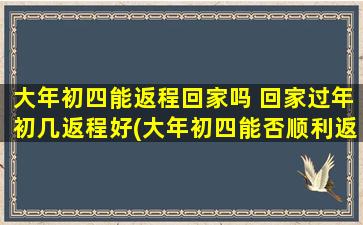 大年初四能返程回家吗 回家过年初几返程好(大年初四能否顺利返程？回家过年初几返程zui佳时间推荐)